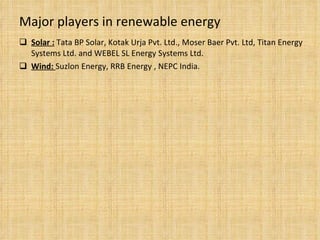 Major players in renewable energy Solar :   Tata BP Solar, Kotak Urja Pvt. Ltd., Moser Baer Pvt. Ltd, Titan Energy Systems Ltd. and WEBEL SL Energy Systems Ltd. Wind:  Suzlon Energy, RRB Energy , NEPC India. 