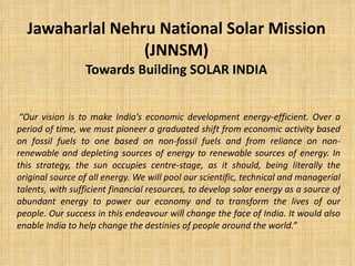 Jawaharlal Nehru National Solar Mission (JNNSM) Towards Building SOLAR INDIA “ Our vision is to make India’s economic development energy-efficient. Over a period of time, we must pioneer a graduated shift from economic activity based on fossil fuels to one based on non-fossil fuels and from reliance on non-renewable and depleting sources of energy to renewable sources of energy. In this strategy, the sun occupies centre-stage, as it should, being literally the original source of all energy. We will pool our scientific, technical and managerial talents, with sufficient financial resources, to develop solar energy as a source of abundant energy to power our economy and to transform the lives of our people. Our success in this endeavour will change the face of India. It would also enable India to help change the destinies of people around the world.” 