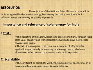 RESOLUTION The objective of the National Solar Mission is to establish India as a global leader in solar energy, by creating the policy  conditions for its diffusion across the country as quickly as possible. Importance and relevance of solar energy for India Cost:  The objective of the Solar Mission is to create conditions, through rapid scale-up of capacity and technological innovation to drive down costs towards grid parity.  The Mission recognizes that there are a number of off-grid solar applications particularly for meeting rural energy needs, which are already cost-effective and provides for their rapid expansion. 2.  Scalability :   The constraint on scalability will be the availability of space, since in all current applications, solar power is space intensive. 