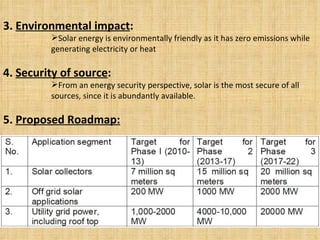 3.  Environmental impact :  Solar energy is environmentally friendly as it has zero emissions while generating electricity or heat 4.  Security of source :  From an energy security perspective, solar is the most secure of all sources, since it is abundantly available. 5.  Proposed Roadmap: 