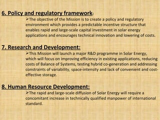 6. Policy and regulatory framework : The objective of the Mission is to create a policy and regulatory environment which provides a predictable incentive structure that enables rapid and large-scale capital investment in solar energy applications and encourages technical innovation and lowering of costs. 7. Research and Development: This Mission will launch a major R&D programme in Solar Energy, which will focus on improving efficiency in existing applications, reducing costs of Balance of Systems, testing hybrid co-generation and addressing constraints of variability, space-intensity and lack of convenient and cost-effective storage. 8. Human Resource Development: The rapid and large-scale diffusion of Solar Energy will require a concomitant increase in technically qualified manpower of international standard. 