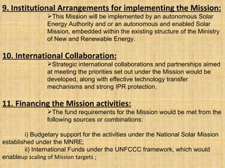 9. Institutional Arrangements for implementing the Mission: This Mission will be implemented by an autonomous Solar Energy Authority and or an autonomous and enabled Solar Mission, embedded within the existing structure of the Ministry of New and Renewable Energy. 10. International Collaboration: Strategic international collaborations and partnerships aimed at meeting the priorities set out under the Mission would be developed, along with effective technology transfer mechanisms and strong IPR protection. 11. Financing the Mission activities: The fund requirements for the Mission would be met from the following sources or combinations: i) Budgetary support for the activities under the National Solar Mission established under the MNRE; ii) International Funds under the UNFCCC framework, which would enable up scaling of Mission targets  ; 