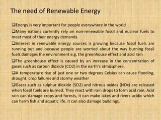 The need of Renewable Energy Energy is very important for people everywhere in the world Many nations currently rely on non-renewable fossil and nuclear fuels to meet most of their energy demands. Interest in renewable energy sources is growing because fossil fuels are running out and because people are worried about the way burning fossil fuels damages the environment e.g. the greenhouse effect and acid rain The greenhouse effect is caused by an increase in the concentration of gases such as carbon dioxide (CO2) in the earth’s atmosphere.  A temperature rise of just one or two degrees Celsius can cause flooding, drought, crop failures and stormy weather Gases such as sulphur dioxide (SO2) and nitrous oxides (NOx) are released when fossil fuels are burned. They react with rain drops to form acid rain. Acid rain can damage crops and forests, it can make lakes and rivers acidic which can harm fish and aquatic life. It can also damage buildings. 