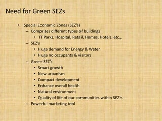 Need for Green SEZs Special Economic Zones (SEZ’s) Comprises different types of buildings IT Parks, Hospital, Retail, Homes, Hotels, etc., SEZ’s Huge demand for Energy & Water Huge no occupants & visitors Green SEZ’s Smart growth New urbanism Compact development Enhance overall health  Natural environment Quality of life of our communities within SEZ’s Powerful marketing tool 