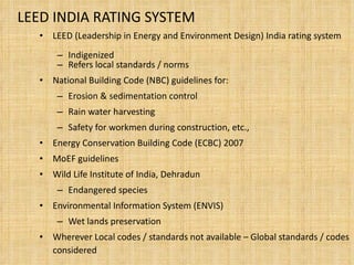 LEED INDIA RATING SYSTEM LEED (Leadership in Energy and Environment Design) India rating system Indigenized  Refers local standards / norms National Building Code (NBC) guidelines for: Erosion & sedimentation control Rain water harvesting  Safety for workmen during construction, etc., Energy Conservation Building Code (ECBC) 2007 MoEF guidelines Wild Life Institute of India, Dehradun Endangered species Environmental Information System (ENVIS) Wet lands preservation  Wherever Local codes / standards not available – Global standards / codes considered  