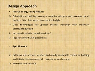 Design Approach Passive energy saving features Orientation of building massing – minimize solar gain and maximize use of daylight, 16 m floor depth to maximize daylight Glass technologies for greater thermal insulation with maximum permissible daylight Increased insulation to walls and roof Façade wall with 25% glazed area Specifications Extensive use of local, recycled and rapidly renewable content in building and interior finishing material - reduced carbon footprint Materials with low VOC  
