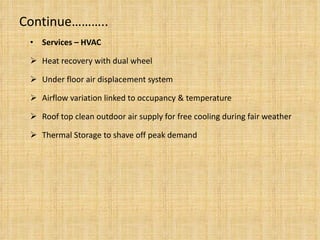Continue……….. Services – HVAC Heat recovery with dual wheel Under floor air displacement system Airflow variation linked to occupancy & temperature Roof top clean outdoor air supply for free cooling during fair weather Thermal Storage to shave off peak demand 