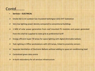 Contd……… Services – ELECTRICAL Onsite 66/11 kV outdoor Gas Insulated Switchgear (GIS) EHT Substation Very low lighting power density compared to conventional buildings 1 MW of solar power generation from roof mounted PV modules and power generated from this shall be supplied to state grid at preferential tariff Energy efficient Super T8 lamps for space lighting with digital dimmable ballasts Task Lighting in Office workstations with LED lamps, linked to proximity sensors Separate Ventilation of Electronic Ballasts  without adding to space air conditioning load Centralized green data centre In-built redundancy for all services infrastructure 