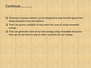 Continue………… Chimneys at power stations can be designed to stop harmful gases from being released to the atmosphere There are grants available to help meet the costs of using renewable energy If we can generate some of our own energy using renewable resources then we do not have to rely on other countries for our energy. 