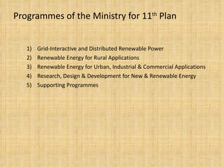 Programmes of the Ministry for 11 th  Plan 1)  Grid-Interactive and Distributed Renewable Power 2)  Renewable Energy for Rural Applications 3)  Renewable Energy for Urban, Industrial & Commercial Applications 4)  Research, Design & Development for New & Renewable Energy 5)  Supporting Programmes 