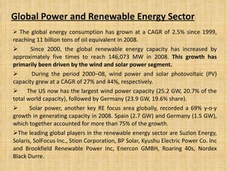 Global Power and Renewable Energy Sector The global energy consumption has grown at a CAGR of 2.5% since 1999, reaching 11 billion tons of oil equivalent in 2008. Since 2000, the global renewable energy capacity has increased by approximately five times to reach 146,073 MW in 2008.  This growth has primarily been driven by the wind and solar power segment. During the period 2000–08, wind power and solar photovoltaic (PV) capacity grew at a CAGR of 27% and 44%, respectively. The US now has the largest wind power capacity (25.2 GW, 20.7% of the total world capacity), followed by Germany (23.9 GW, 19.6% share). Solar power, another key RE focus area globally, recorded a 69% y-o-y growth in generating capacity in 2008. Spain (2.7 GW) and Germany (1.5 GW), which together accounted for more than 75% of the growth. The leading global players in the renewable energy sector are Suzlon Energy, Solaris, SolFocus Inc., Stion Corporation, BP Solar, Kyushu Electric Power Co. Inc and Brookfield Renewable Power Inc, Enercon GMBH, Roaring 40s, Nordex Black Durre. 