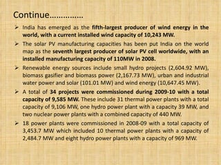 Continue…………… India has emerged as the  fifth-largest producer of wind energy in the world, with a current installed wind capacity of 10,243 MW. The solar PV manufacturing capacities has been put India on the world map as the  seventh largest producer of solar PV cell worldwide, with an installed manufacturing capacity of 110MW in 2008. Renewable energy sources include small hydro projects (2,604.92 MW), biomass gasifier and biomass power (2,167.73 MW), urban and industrial water power and solar (101.01 MW) and wind energy (10,647.45 MW). A total of  34 projects were commissioned during 2009-10 with a total capacity of 9,585 MW.  These include 31 thermal power plants with a total capacity of 9,106 MW, one hydro power plant with a capacity 39 MW, and two nuclear power plants with a combined capacity of 440 MW. 18 power plants were commissioned in 2008-09 with a total capacity of 3,453.7 MW which included 10 thermal power plants with a capacity of 2,484.7 MW and eight hydro power plants with a capacity of 969 MW. 