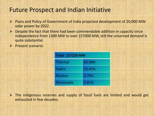 Future Prospect and Indian Initiative Plans and Policy of Government of India projected development of 20,000 MW solar power by 2022. Despite the fact that there had been commendable addition in capacity since independence from 1300 MW to over 157000 MW, still the unserved demand is quite substantial. Present scenario:  The indigenous reserves and supply of fossil fuels are limited and would get exhausted in few decades. Total  157229 MW  Thermal  63.98% Hydro 23.45% Nuclear  2.76% Renewable 9.81% 