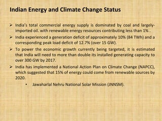 Indian Energy and Climate Change Status  India’s total commercial energy supply is dominated by coal and largely-imported oil. with renewable energy resources contributing less than 1% . India experienced a generation deficit of approximately 10% (84 TWh) and a corresponding peak load deficit of 12.7% (over 15 GW).  To power the economic growth currently being targeted, it is estimated that India will need to more than double its installed generating capacity to over 300 GW by 2017.  India has implemented a National Action Plan on Climate Change (NAPCC), which suggested that 15% of energy could come from renewable sources by 2020.  Jawaharlal Nehru National Solar Mission (JNNSM).  