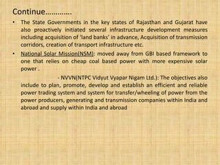 Continue…………. The State Governments in the key states of Rajasthan and Gujarat have also proactively initiated several infrastructure development measures including acquisition of ‘land banks’ in advance, Acquisition of transmission corridors, creation of transport infrastructure etc. National Solar Mission(NSM) :  moved away from GBI based framework to one that relies on cheap coal based power with more expensive solar power . - NVVN(NTPC Vidyut Vyapar Nigam Ltd.):  The objectives also include to plan, promote, develop and establish an efficient and reliable power trading system and system for transfer/wheeling of power from the power producers, generating and transmission companies within India and abroad and supply within India and abroad 