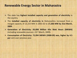 Renewable Energy Sector in Maharastra The state has  highest installed capacity and generation of electricity  in the country. The  installed capacity of electricity in  Maharashtra increased from a meagre capacity of 13,153 MW in 2001-02 to  17,266 MW by 31st March, 2009. Generation of Electricity: 83,008 Million Kilo Watt Hours (MKWH)  (including renewable sources). (31 st  March, 2009). Consumption of Electricity: 72,994 MKWH (2008-09) was, higher by 4.5 per  cent over previous year. 
