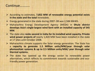 Continue……….. According to estimates,  7,852 MW of renewable energy potential exists in the state and the total  renewable. Energy generated in the state during 2007- 08 was 2,584 MkWh. Maharashtra Energy Development Agency (MEDA) in  Dhule district develops Asia’s single-largest wind farm with an installed capacity of 545 MW. The state also  ranks second in India for its installed wind capacity. Private wind power projects of  nearly 1,820 MW have been installed in the state at 17 sites until October 2008. Maharashtra climate supports the Solar energy generation. The State has a  capacity to generate 1.5 Million units/MW/year through solar photovoltaic systems & up to 2.5 Million units/MW/ year through solar thermal systems. The state has opened up the energy sector to renewable power alternatives, which reflects its commitment towards sustainable and eco-friendly power generation. 