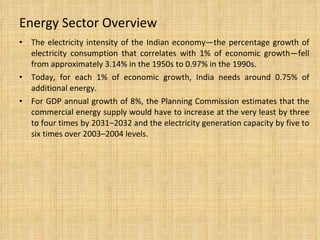 Energy Sector Overview The electricity intensity of the Indian economy—the percentage growth of electricity consumption that correlates with 1% of economic growth—fell from approximately 3.14% in the 1950s to 0.97% in the 1990s. Today, for each 1% of economic growth, India needs around 0.75% of additional energy. For GDP annual growth of 8%, the Planning Commission estimates that the commercial energy supply would have to increase at the very least by three to four times by 2031–2032 and the electricity generation capacity by five to six times over 2003–2004 levels. 