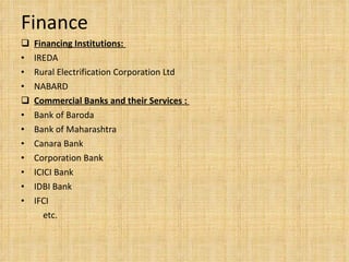 Finance Financing Institutions:  IREDA  Rural Electrification Corporation Ltd  NABARD  Commercial Banks and their Services :  Bank of Baroda  Bank of Maharashtra  Canara Bank  Corporation Bank  ICICI Bank  IDBI Bank  IFCI  etc. 