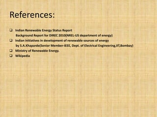 References: Indian Renewable Energy Status Report  Background Report for DIREC 2010(NREL-US department of energy) Indian initiatives in development of renewable sources of energy by  S.A.Khaparde(Senior Member-IEEE, Dept. of Electrical Engineering,IIT,Bombay) Ministry of Renewable Energy. Wikipedia  
