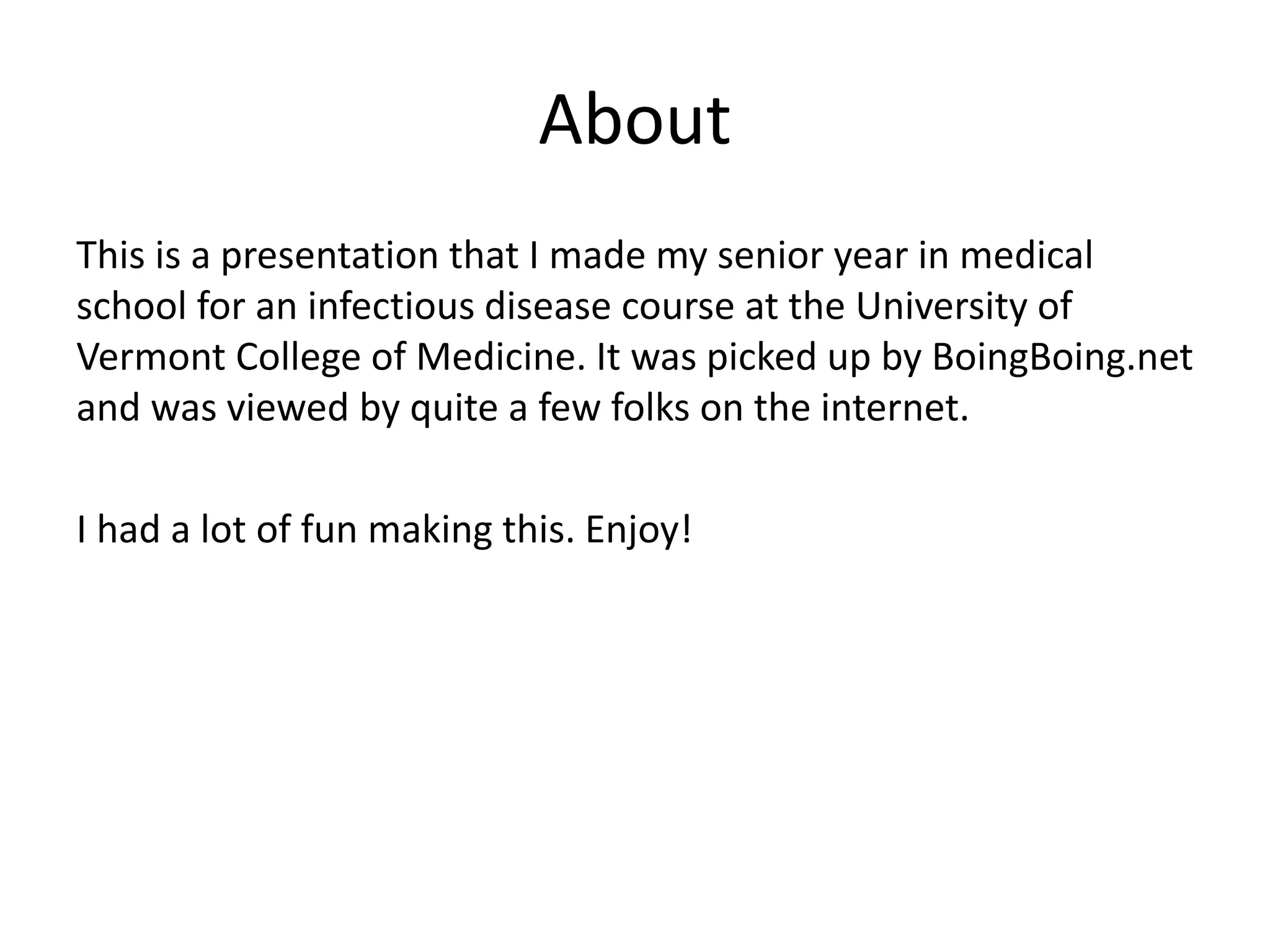 About
This is a presentation that I made my senior year in medical
school for an infectious disease course at the University of
Vermont College of Medicine. It was picked up by BoingBoing.net
and was viewed by quite a few folks on the internet.
I had a lot of fun making this. Enjoy!
 