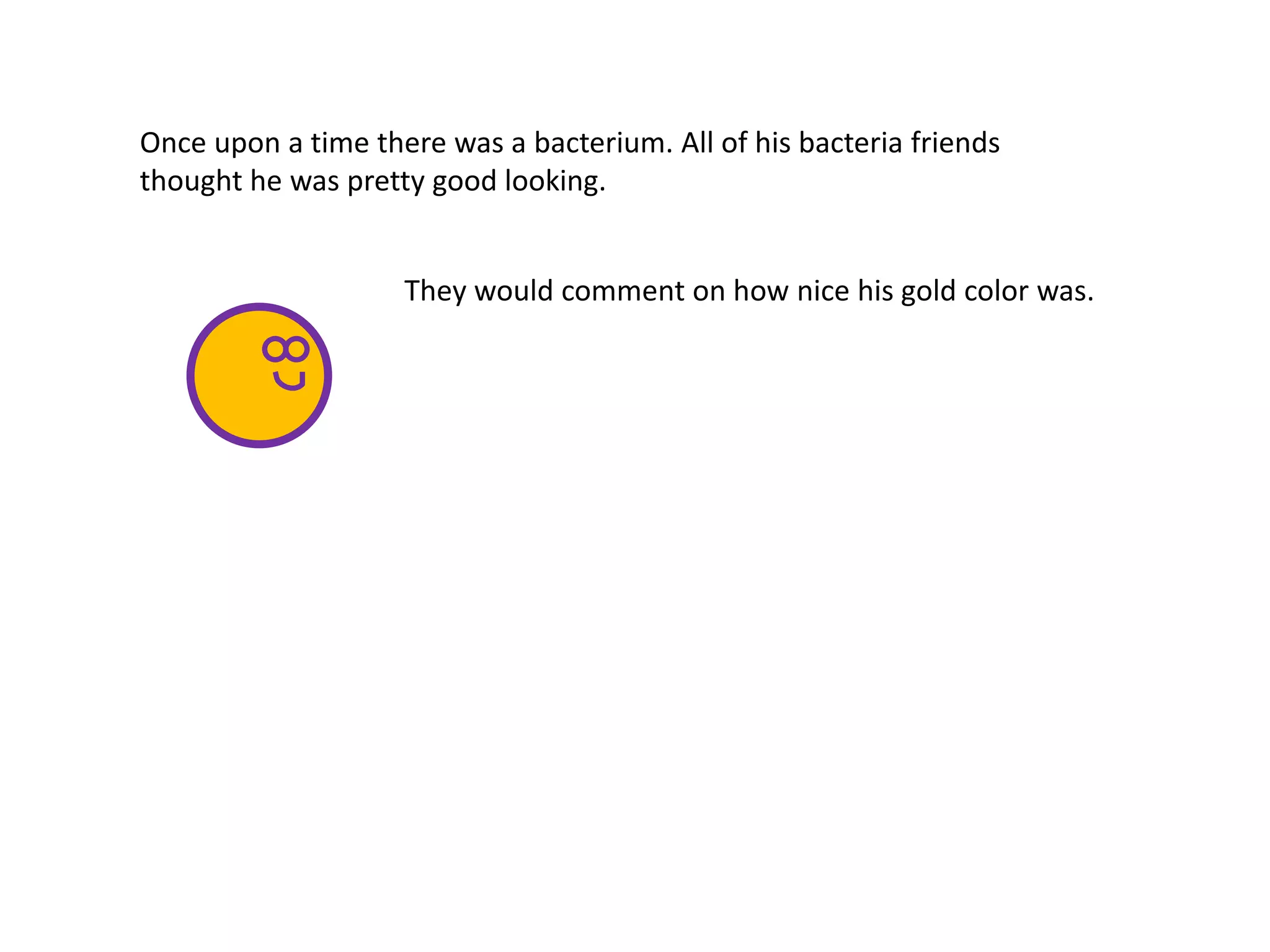 They would comment on how nice his gold color was.
Once upon a time there was a bacterium. All of his bacteria friends
thought he was pretty good looking.
 