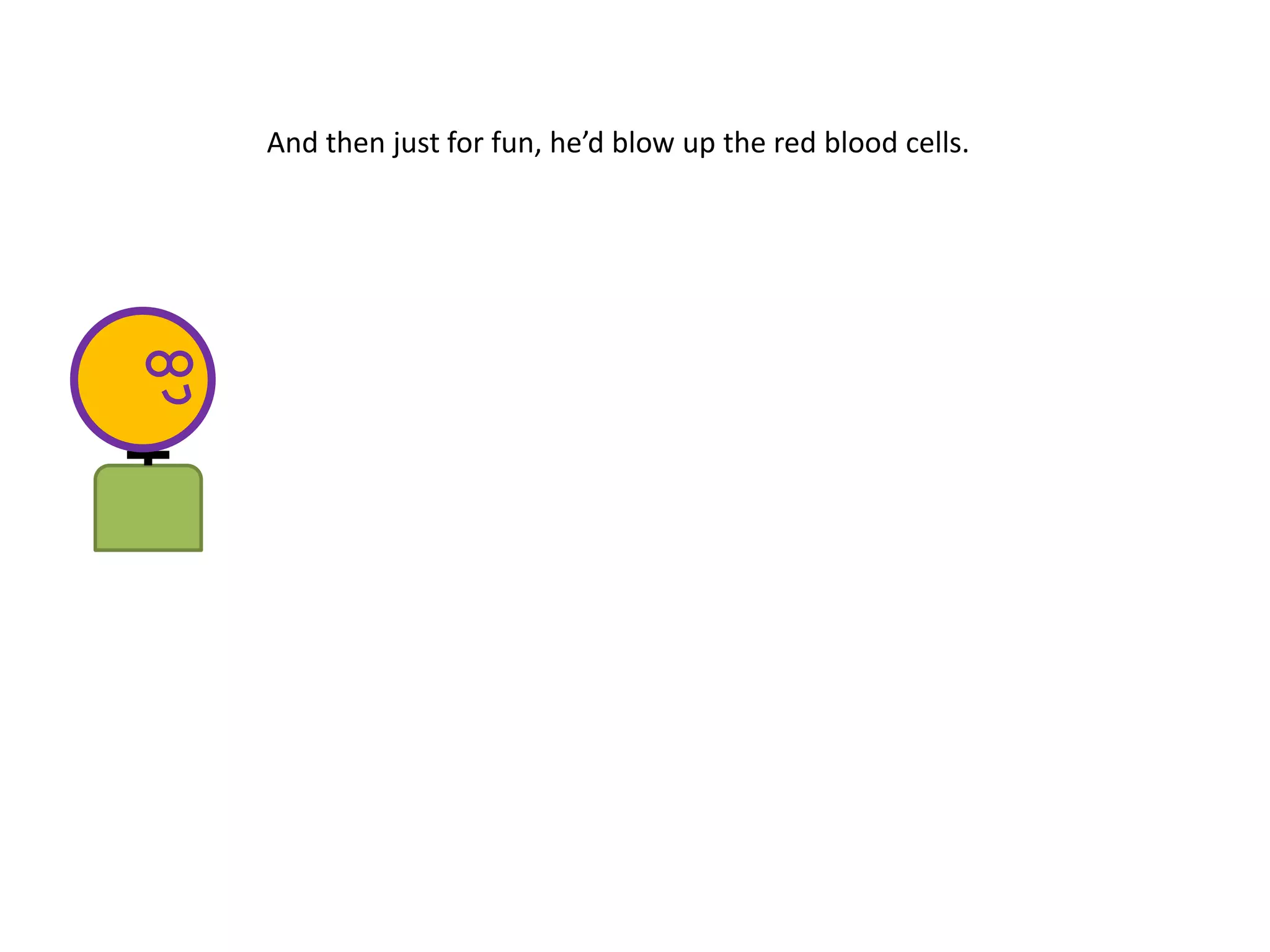 And then just for fun, he’d blow up the red blood cells.
 