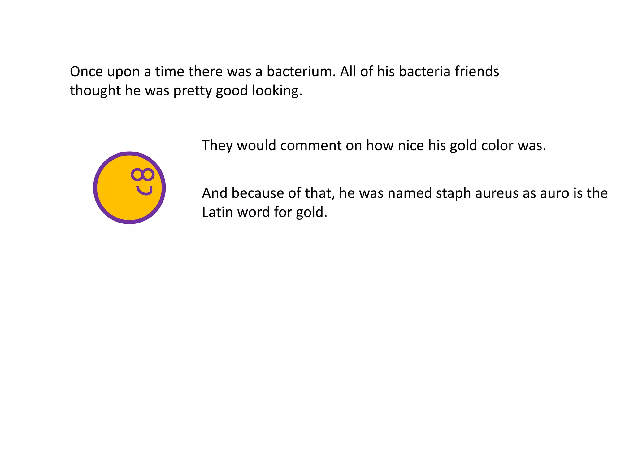 Once upon a time there was a bacterium. All of his bacteria friends
thought he was pretty good looking.
And because of that, he was named staph aureus as auro is the
Latin word for gold.
They would comment on how nice his gold color was.
 