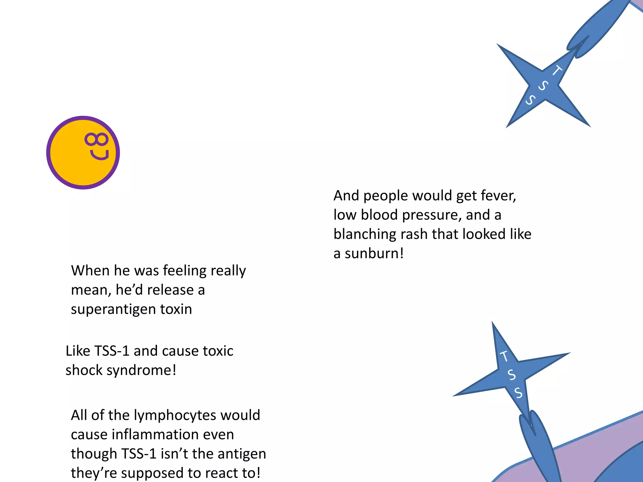 When he was feeling really
mean, he’d release a
superantigen toxin
And people would get fever,
low blood pressure, and a
blanching rash that looked like
a sunburn!
Like TSS-1 and cause toxic
shock syndrome!
All of the lymphocytes would
cause inflammation even
though TSS-1 isn’t the antigen
they’re supposed to react to!
 