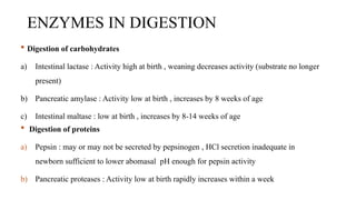 ENZYMES IN DIGESTION
 Digestion of carbohydrates
a) Intestinal lactase : Activity high at birth , weaning decreases activity (substrate no longer
present)
b) Pancreatic amylase : Activity low at birth , increases by 8 weeks of age
c) Intestinal maltase : low at birth , increases by 8-14 weeks of age
 Digestion of proteins
a) Pepsin : may or may not be secreted by pepsinogen , HCl secretion inadequate in
newborn sufficient to lower abomasal pH enough for pepsin activity
b) Pancreatic proteases : Activity low at birth rapidly increases within a week
 