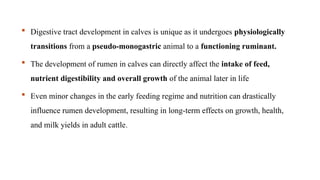  Digestive tract development in calves is unique as it undergoes physiologically
transitions from a pseudo-monogastric animal to a functioning ruminant.
 The development of rumen in calves can directly affect the intake of feed,
nutrient digestibility and overall growth of the animal later in life
 Even minor changes in the early feeding regime and nutrition can drastically
influence rumen development, resulting in long-term effects on growth, health,
and milk yields in adult cattle.
 
