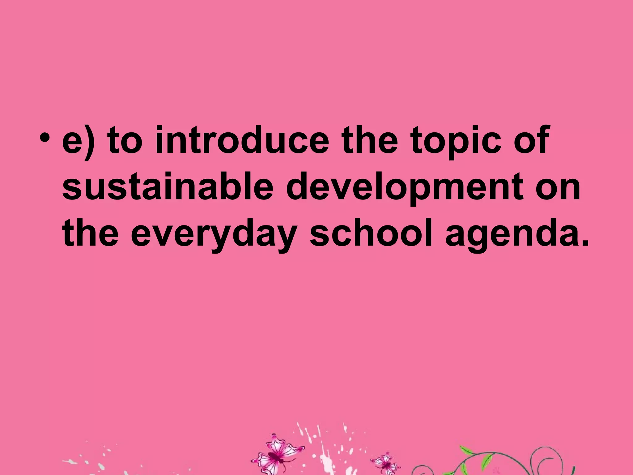 • e) to introduce the topic of
  sustainable development on
  the everyday school agenda.
 