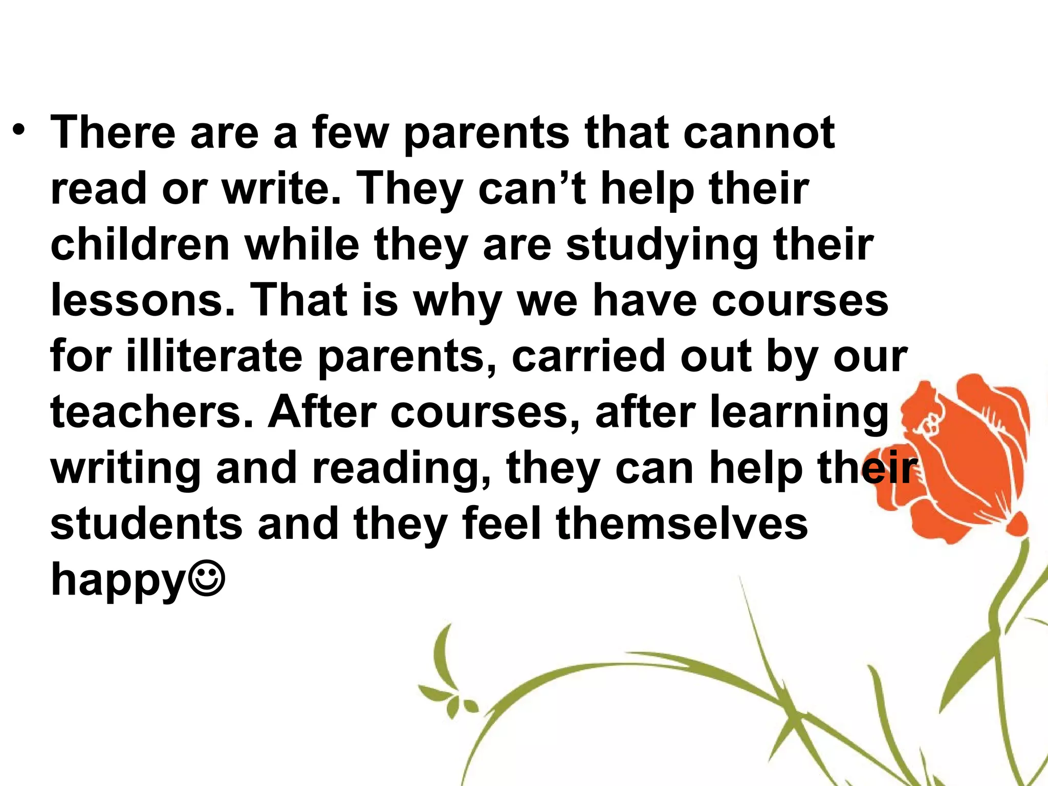 • There are a few parents that cannot
  read or write. They can’t help their
  children while they are studying their
  lessons. That is why we have courses
  for illiterate parents, carried out by our
  teachers. After courses, after learning
  writing and reading, they can help their
  students and they feel themselves
  happy
 