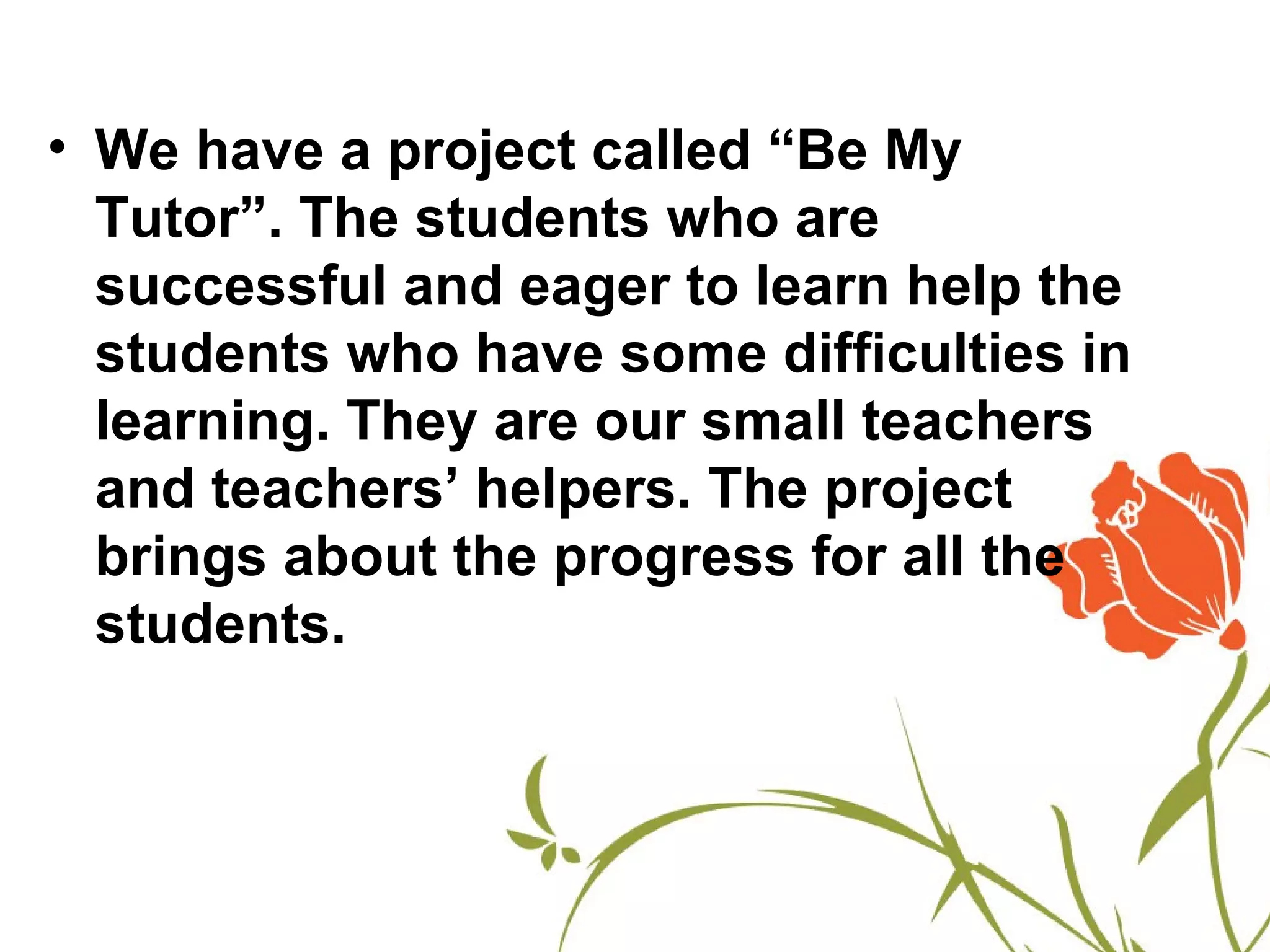 • We have a project called “Be My
  Tutor”. The students who are
  successful and eager to learn help the
  students who have some difficulties in
  learning. They are our small teachers
  and teachers’ helpers. The project
  brings about the progress for all the
  students.
 