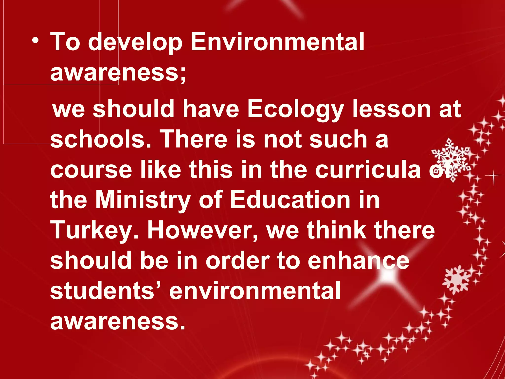 • To develop Environmental
  awareness;
  we should have Ecology lesson at
  schools. There is not such a
  course like this in the curricula of
  the Ministry of Education in
  Turkey. However, we think there
  should be in order to enhance
  students’ environmental
  awareness.
 