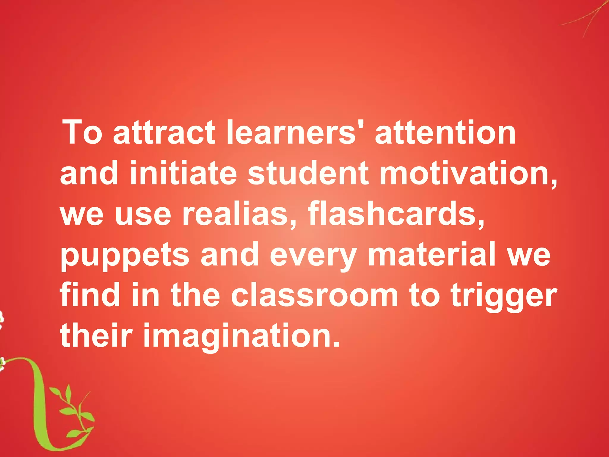 To attract learners' attention
and initiate student motivation,
we use realias, flashcards,
puppets and every material we
find in the classroom to trigger
their imagination.
 