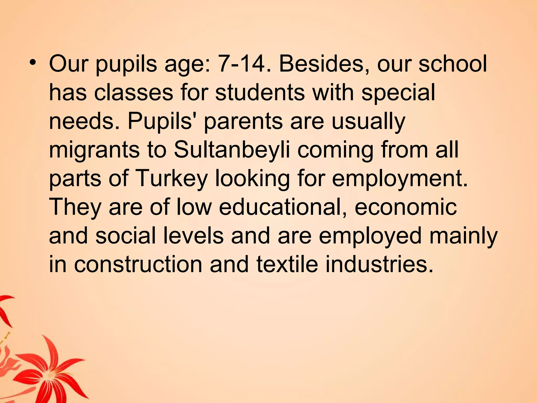 • Our pupils age: 7-14. Besides, our school
  has classes for students with special
  needs. Pupils' parents are usually
  migrants to Sultanbeyli coming from all
  parts of Turkey looking for employment.
  They are of low educational, economic
  and social levels and are employed mainly
  in construction and textile industries.
 