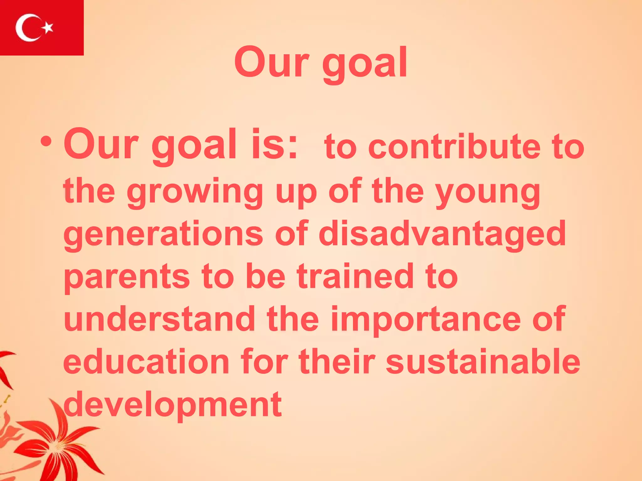 Our goal
• Our goal is: to contribute to
 the growing up of the young
 generations of disadvantaged
 parents to be trained to
 understand the importance of
 education for their sustainable
 development
 
