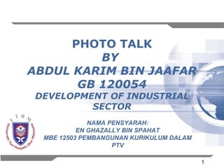 PHOTO TALK
          BY
ABDUL KARIM BIN JAAFAR
       GB 120054
 DEVELOPMENT OF INDUSTRIAL
          SECTOR
              NAMA PENSYARAH:
           EN GHAZALLY BIN SPAHAT
  MBE 12503 PEMBANGUNAN KURIKULUM DALAM
                    PTV

                                          1
 
