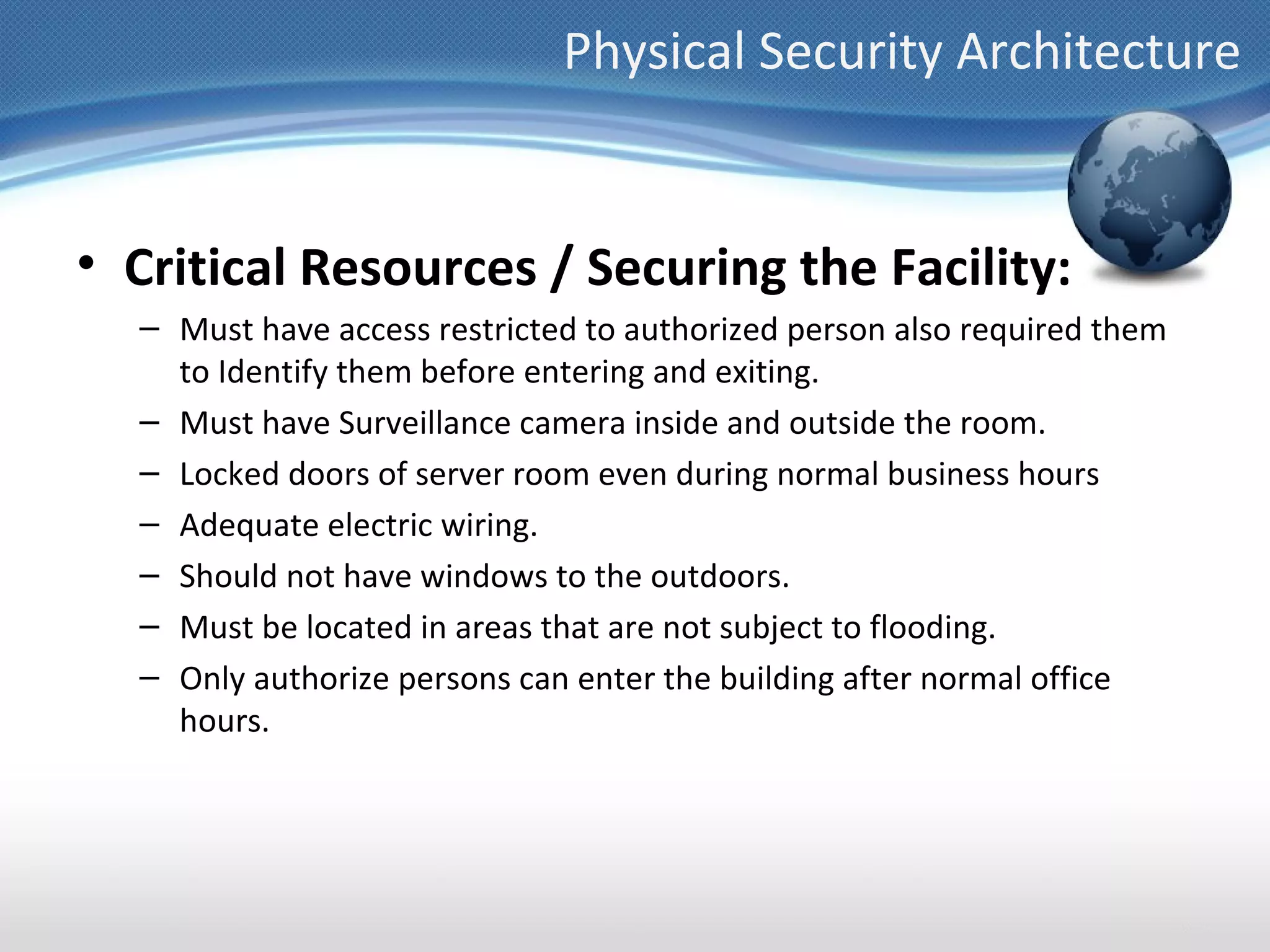 Physical Security Architecture


• Critical Resources / Securing the Facility:
  – Must have access restricted to authorized person also required them
    to Identify them before entering and exiting.
  – Must have Surveillance camera inside and outside the room.
  – Locked doors of server room even during normal business hours
  – Adequate electric wiring.
  – Should not have windows to the outdoors.
  – Must be located in areas that are not subject to flooding.
  – Only authorize persons can enter the building after normal office
    hours.
 