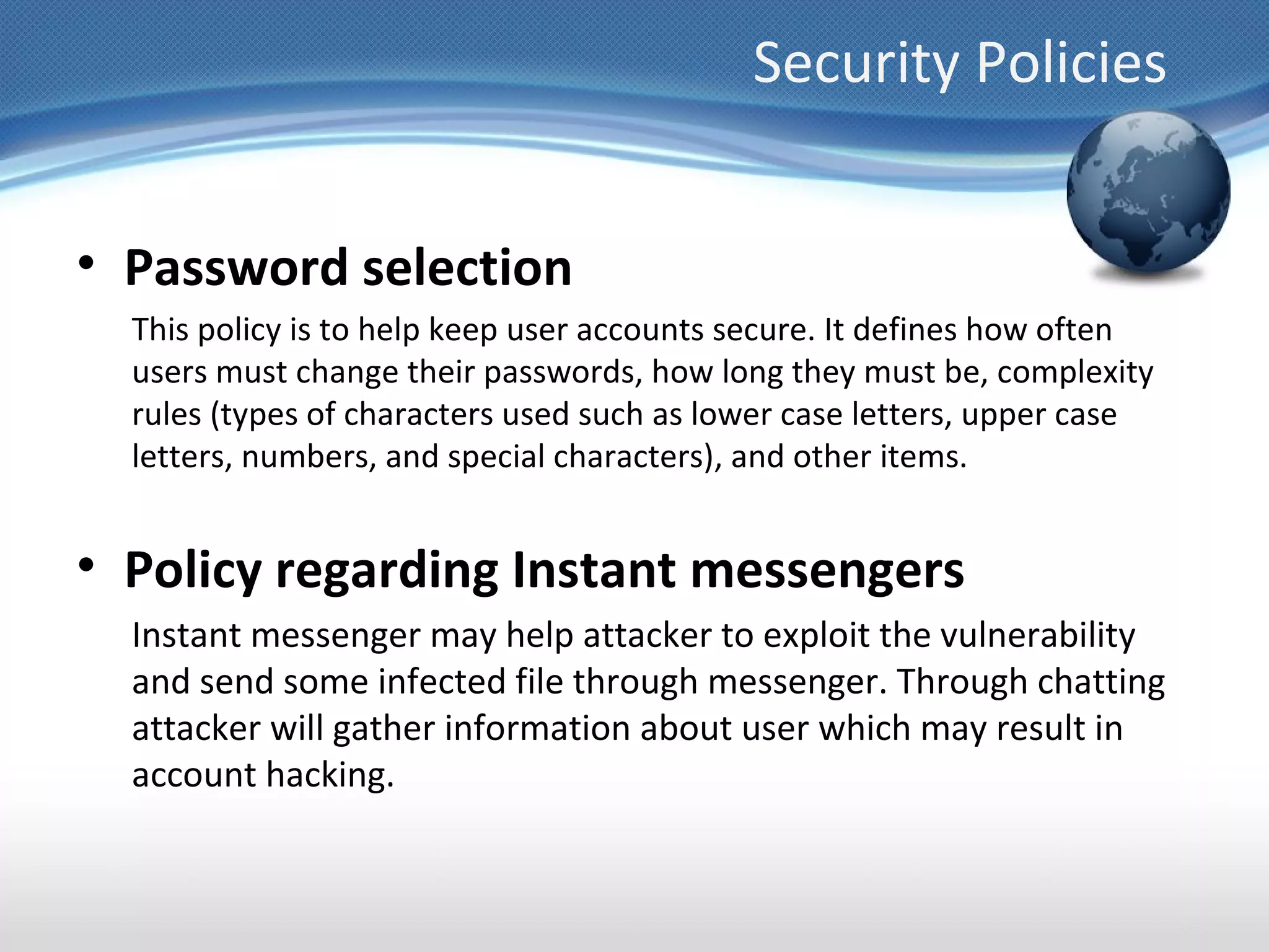 Security Policies


• Password selection
  This policy is to help keep user accounts secure. It defines how often
  users must change their passwords, how long they must be, complexity
  rules (types of characters used such as lower case letters, upper case
  letters, numbers, and special characters), and other items.


• Policy regarding Instant messengers
  Instant messenger may help attacker to exploit the vulnerability
  and send some infected file through messenger. Through chatting
  attacker will gather information about user which may result in
  account hacking.
 