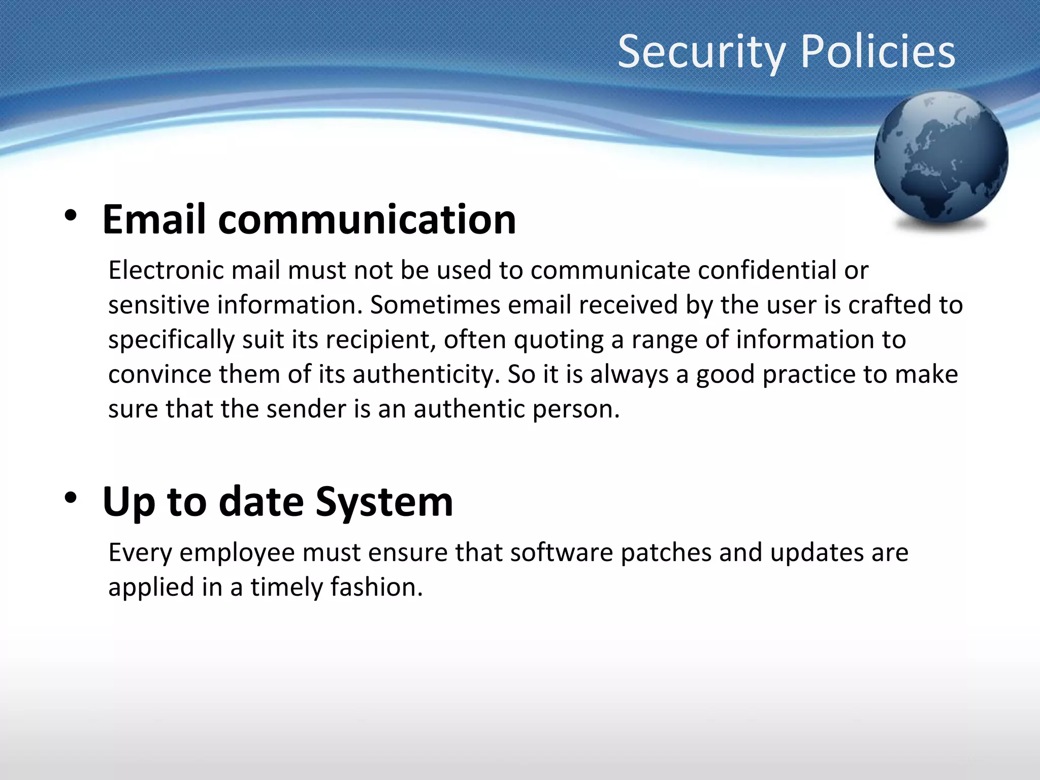 Security Policies


• Email communication
  Electronic mail must not be used to communicate confidential or
  sensitive information. Sometimes email received by the user is crafted to
  specifically suit its recipient, often quoting a range of information to
  convince them of its authenticity. So it is always a good practice to make
  sure that the sender is an authentic person.


• Up to date System
  Every employee must ensure that software patches and updates are
  applied in a timely fashion.
 