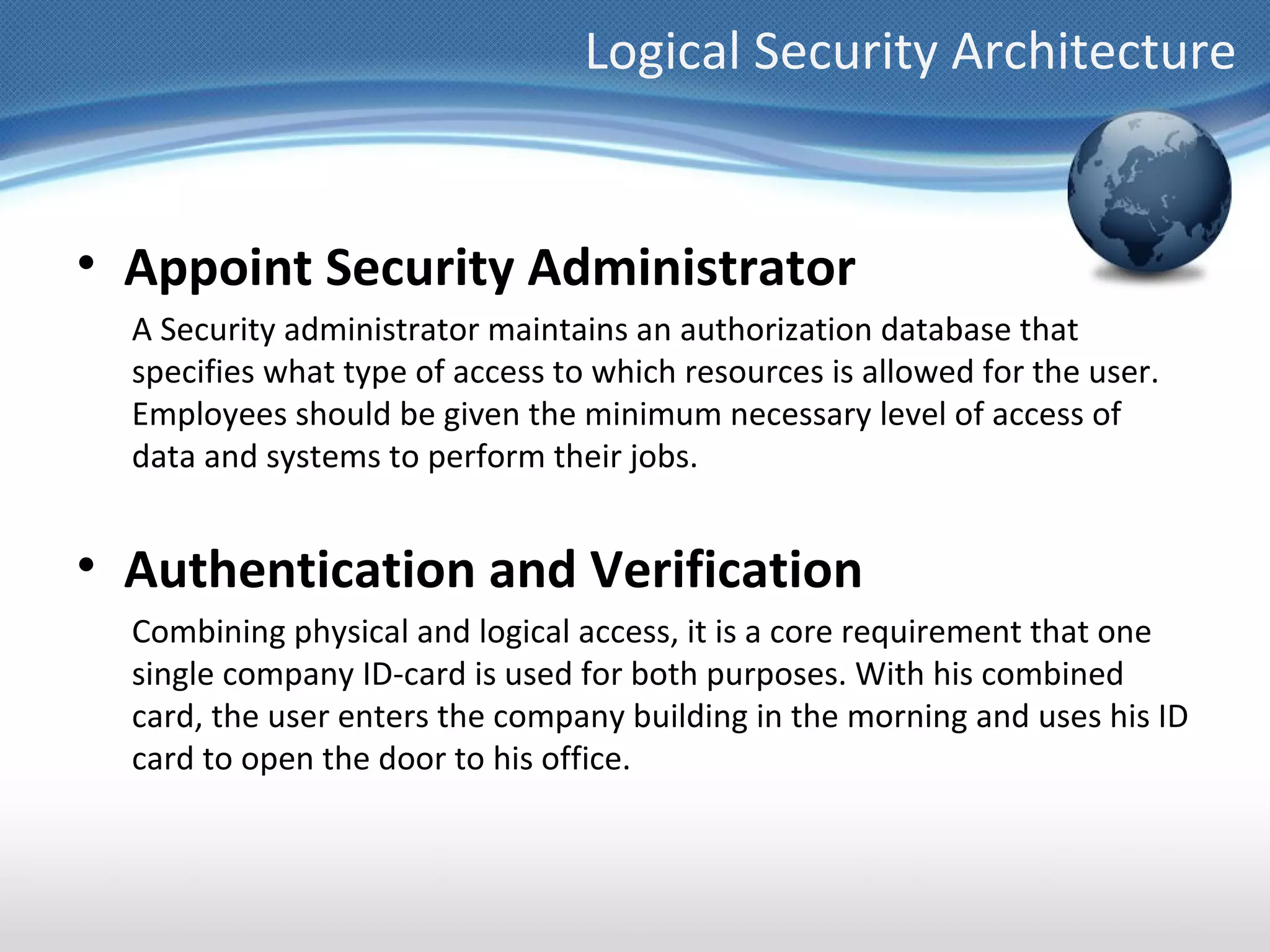 Logical Security Architecture


• Appoint Security Administrator
  A Security administrator maintains an authorization database that
  specifies what type of access to which resources is allowed for the user.
  Employees should be given the minimum necessary level of access of
  data and systems to perform their jobs.


• Authentication and Verification
  Combining physical and logical access, it is a core requirement that one
  single company ID-card is used for both purposes. With his combined
  card, the user enters the company building in the morning and uses his ID
  card to open the door to his office.
 