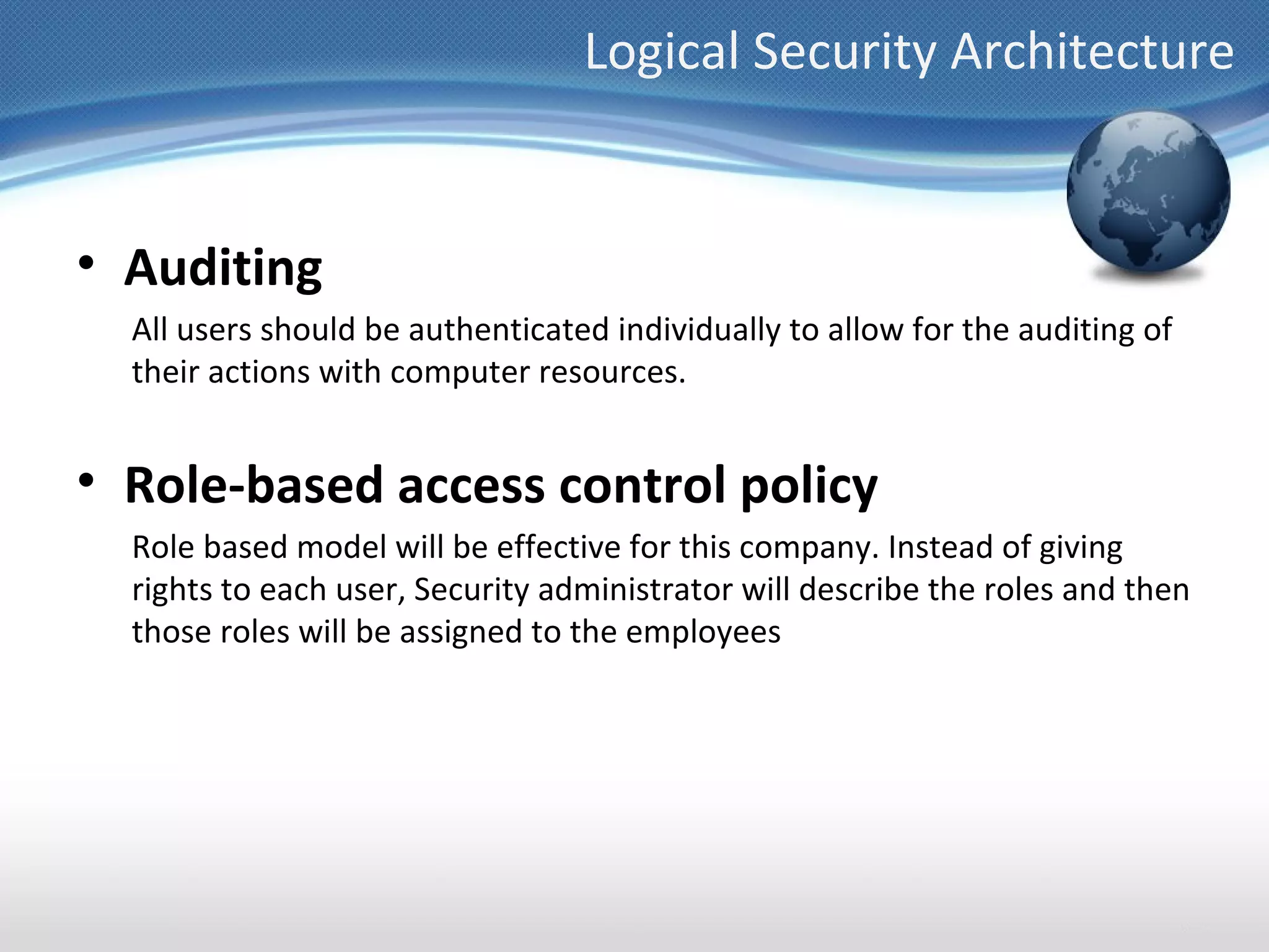 Logical Security Architecture


• Auditing
  All users should be authenticated individually to allow for the auditing of
  their actions with computer resources.


• Role-based access control policy
  Role based model will be effective for this company. Instead of giving
  rights to each user, Security administrator will describe the roles and then
  those roles will be assigned to the employees
 