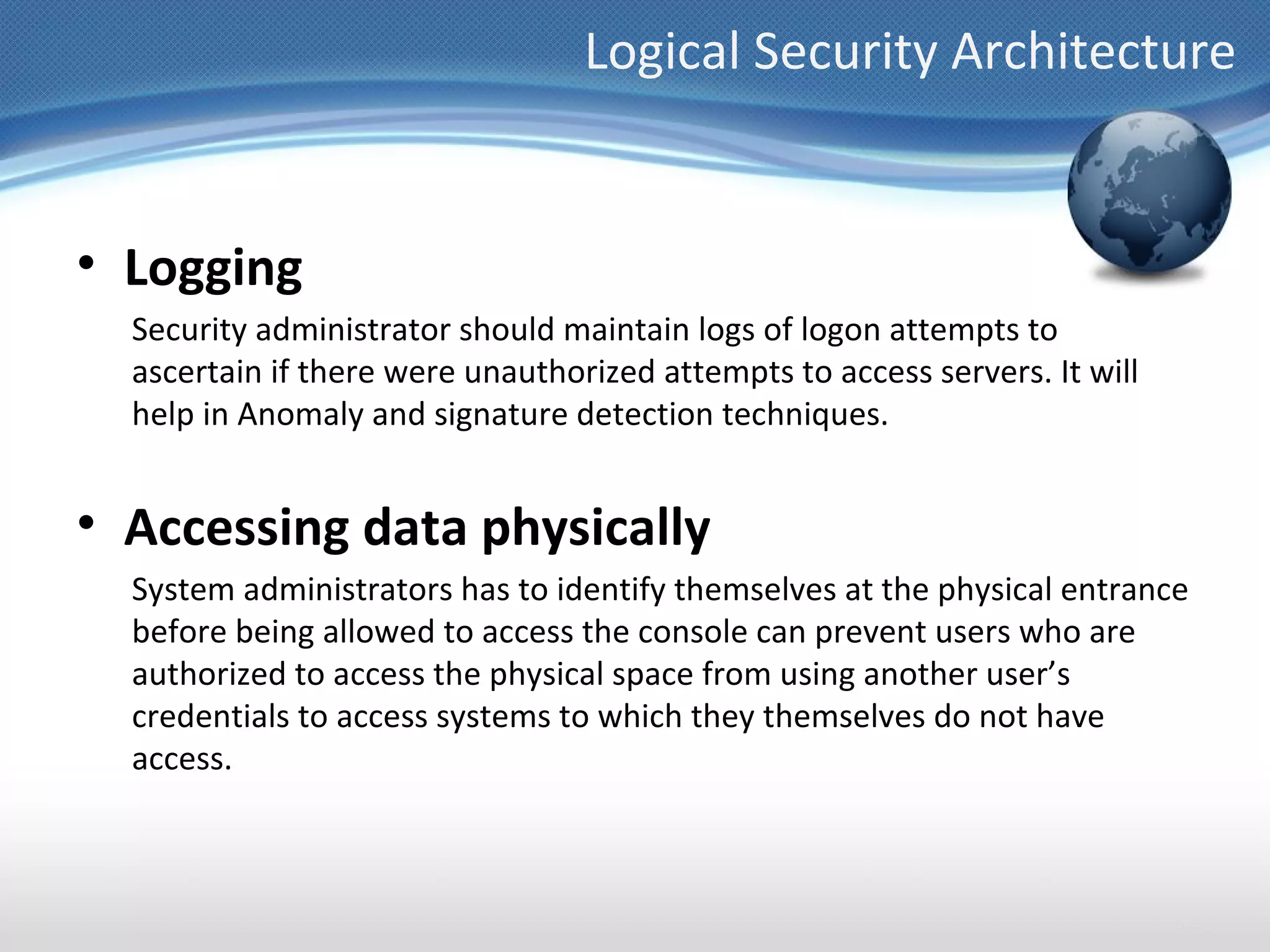 Logical Security Architecture


• Logging
  Security administrator should maintain logs of logon attempts to
  ascertain if there were unauthorized attempts to access servers. It will
  help in Anomaly and signature detection techniques.


• Accessing data physically
  System administrators has to identify themselves at the physical entrance
  before being allowed to access the console can prevent users who are
  authorized to access the physical space from using another user’s
  credentials to access systems to which they themselves do not have
  access.
 