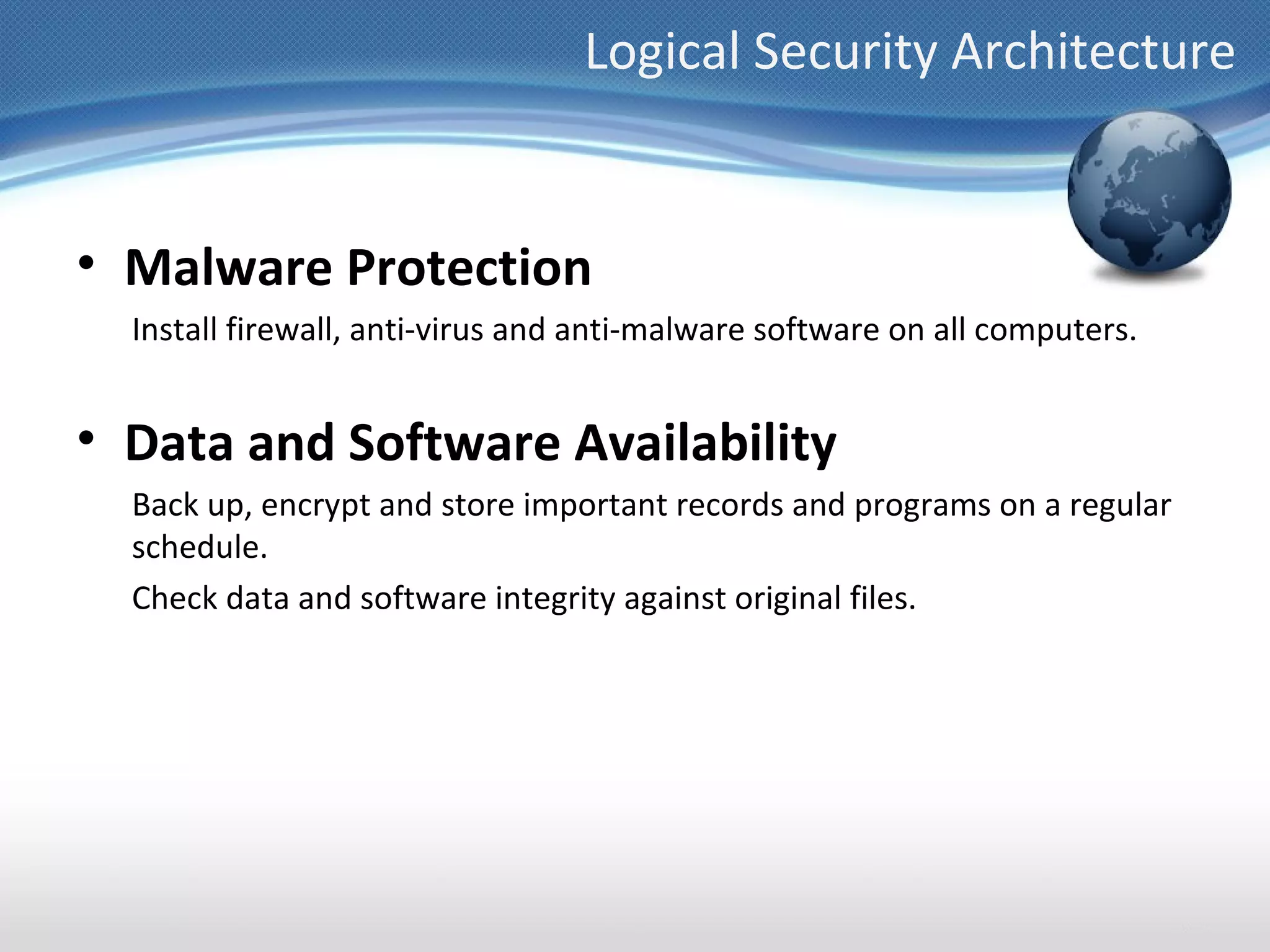 Logical Security Architecture


• Malware Protection
  Install firewall, anti-virus and anti-malware software on all computers.


• Data and Software Availability
  Back up, encrypt and store important records and programs on a regular
  schedule.
  Check data and software integrity against original files.
 