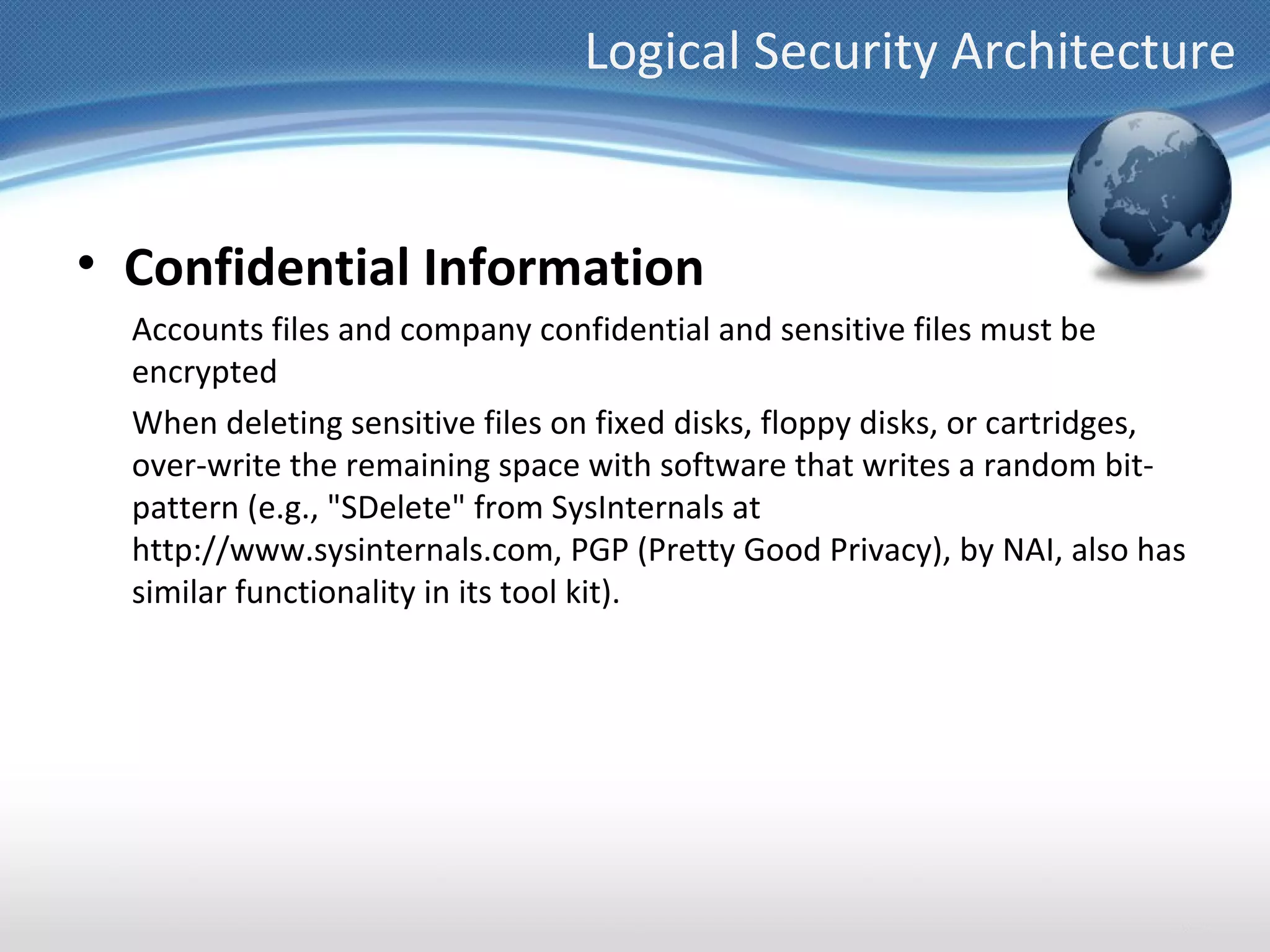 Logical Security Architecture


• Confidential Information
  Accounts files and company confidential and sensitive files must be
  encrypted
  When deleting sensitive files on fixed disks, floppy disks, or cartridges,
  over-write the remaining space with software that writes a random bit-
  pattern (e.g., "SDelete" from SysInternals at
  http://www.sysinternals.com, PGP (Pretty Good Privacy), by NAI, also has
  similar functionality in its tool kit).
 