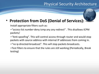Physical Security Architecture


• Protection from DoS (Denial of Services):
  Install appropriate filters such as:
  –“access-list number deny icmp any any redirect” . This disallows ICPM
  packets/
  –“Anti-spoofing”. This will control access through router and would stop
  packets with source address with internal IP addresses from coming in.
  –“no ip directed-broadcast”. This will stop packets broadcasts.
  –Test filters to ensure that the rules are still working (Periodically, Break
  testing)
 