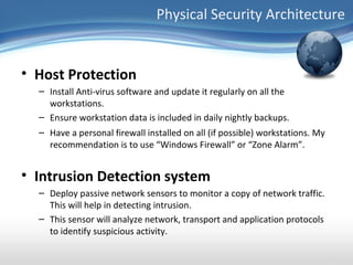 Physical Security Architecture


• Host Protection
  – Install Anti-virus software and update it regularly on all the
    workstations.
  – Ensure workstation data is included in daily nightly backups.
  – Have a personal firewall installed on all (if possible) workstations. My
    recommendation is to use “Windows Firewall” or “Zone Alarm”.


• Intrusion Detection system
  – Deploy passive network sensors to monitor a copy of network traffic.
    This will help in detecting intrusion.
  – This sensor will analyze network, transport and application protocols
    to identify suspicious activity.
 