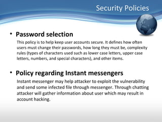 Security Policies


• Password selection
  This policy is to help keep user accounts secure. It defines how often
  users must change their passwords, how long they must be, complexity
  rules (types of characters used such as lower case letters, upper case
  letters, numbers, and special characters), and other items.


• Policy regarding Instant messengers
  Instant messenger may help attacker to exploit the vulnerability
  and send some infected file through messenger. Through chatting
  attacker will gather information about user which may result in
  account hacking.
 